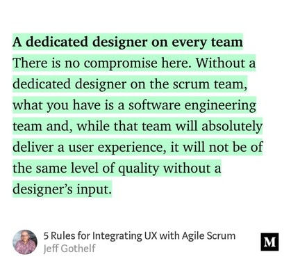 A dedicated designer on every team. There is no compromise here. Without a dedicated designer on the scrum team, what you have is a software engineering team and, while that team will absolutely deliver a user experience, it will not be of the same level of quality without a designer’s input.