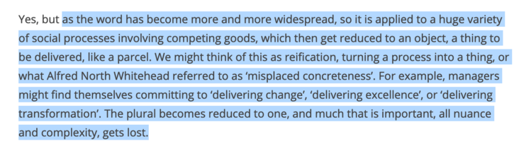 as the word has become more and more widespread, so it is applied to a huge variety of social processes involving competing goods, which then get reduced to an object, a thing to be delivered, like a parcel. We might think of this as reification, turning a process into a thing, or what Alfred North Whitehead referred to as ‘misplaced concreteness’. For example, managers might find themselves committing to ‘delivering