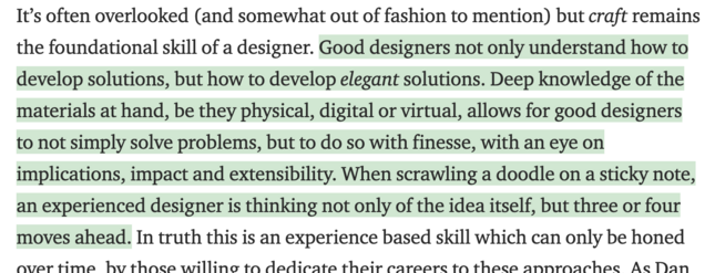 It’s often overlooked (and somewhat out of fashion to mention) but craft remains the foundational skill of a designer. Good designers not only understand how to develop solutions, but how to develop elegant solutions. Deep knowledge of the materials at hand, be they physical, digital or virtual, allows for good designers to not simply solve problems, but to do so with finesse, with an eye on implications, impact and extensibility. When scrawling a doodle on a sticky note, an experienced designer is thinking not only of the idea itself, but three or four moves ahead. In truth this is an experience based skill which can only be honed over time, by those willing to dedicate their careers to these approaches. 