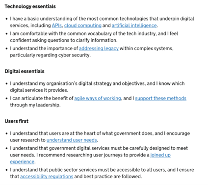 Technology essentials

    I have a basic understanding of the most common technologies that underpin digital services, including APIs, cloud computing and artificial intelligence.

    I am comfortable with the common vocabulary of the tech industry, and I feel confident asking questions to clarify information.

    I understand the importance of addressing legacy within complex systems, particularly regarding cyber security.

Digital essentials

    I understand my organisation’s digital strategy and objectives, and I know which digital services it provides.

    I can articulate the benefit of agile ways of working, and I support these methods through my leadership.

Users first

    I understand that users are at the heart of what government does, and I encourage user research to understand user needs.

    I understand that government digital services must be carefully designed to meet user needs. I recommend researching user journeys to provide a joined up experience.

    I understand that public sector services must be accessible to all users, and I ensure that accessibility regulations and best practice are followed.
