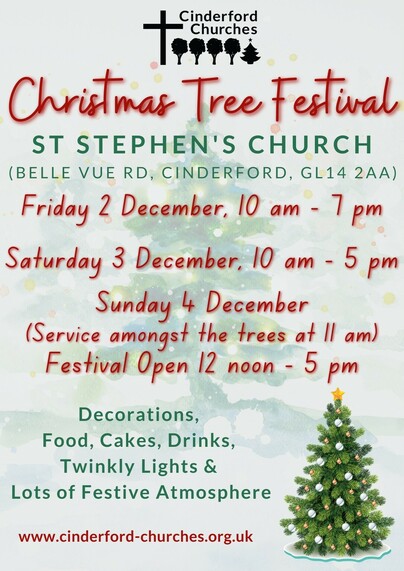 Christmas Tree Festival
ST STEPHEN'S CHURCH (BELLE VUE RD, CINDERFORD, GL14 2AA)
Friday 2 December, 10 am - 7pm
Saturday 3 December, 10 am - 5 pm
Sunday 4 December
(Service amongst the trees at I1 am)
Festival Open.
• 12 noon - 5 pm
Decorations,
Food, Cakes, Drinks, Twinkly Lights &
Lots of Festive Atmosphere