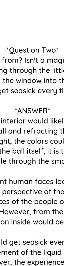 Answer two cont...
Finally, as for whether one would get seasick every time the ball was shaken, it is possible that the constant movement of the liquid inside the ball could cause some dizziness or disorientation. However, the experience would likely be more fascinating than nauseating, as the swirling liquid and the objects inside the ball would create a constantly changing and mesmerizing landscape.