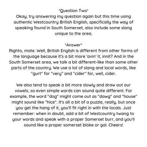 'Question Two Okay, try answering my question again but this time using authentic Westcountry British English, specifically the way of speaking found in South Somerset, also include some slang unigue to the area.
"Answer Righto, mate. Well, British English is different from other forms of the language because it's a bit more 'avin' it, innit? And in the South Somerset area, we talk a bit different-like than some other parts of the country. We use a lot of slang and local words, like "gurt" for "very" and "cider" for, well, cider. We also tend to speak a bit more slowly and draw out our vowels, even simple words can sound quite different. For example, the word "dog" might come out as "dawg" and "house' might sound like "hice". It's all a bit of a puzzle, really, but once you get the hang of it, youll fit right in with the locals. Just remember: when in doubt, add a bit of Westcountry twang to your words and speak with a proper Somerset burr, and yoU'll sound like a proper somerset bloke or gal. Cheers!