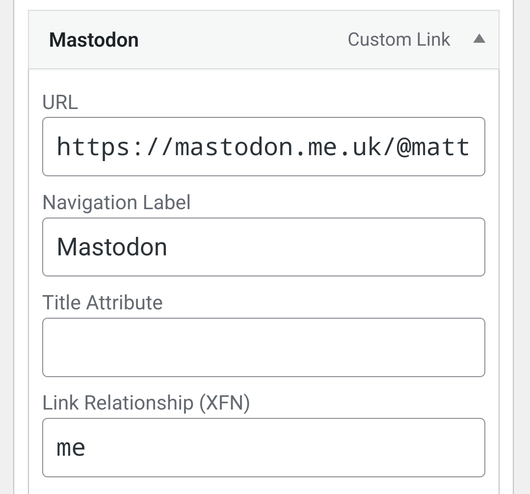 Screenshot of Wordpress admin interface showing a custom link to my Mastodon profile 

Mastodon

Custom Link

URL

https://mastodon.me.uk/@mattedgar

Navigation Label

Mastodon

Title Attribute

Link Relationship (XFN)

me