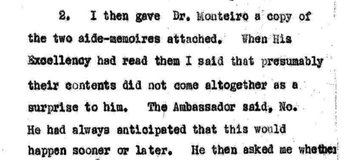 Copy of scanned notes by Robert Campbell: I then gave Dr Monteiro a copy of the two aide-memoires attached. When his Excellency had read them I said that presumably their contents did not come altogether as a surprise to him. The Ambassador said, No. He had always anticipated that this would happen sooner or later.