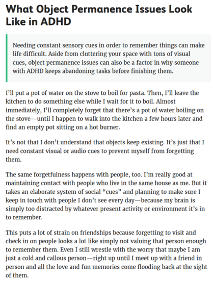 What Object Permanence Issues Look Like in ADHD
- Needing constant sensory cues in order to remember things can make life difficult. Aside from cluttering your space with tons of visual cues, object permanence issues can also be a factor in why someone with ADHD keeps abandoning tasks before finishing them. 

T'll put a pot of water on the stove to boil for pasta. Then, I’ll leave the kitchen to do something else while I wait for it to boil. Almost immediately, I'll completely forget that there’s a pot of water boiling on the stove—until I happen to walk into the kitchen a few hours later and find an empty pot sitting on a hot burner. It’s not that I don’t understand that objects keep existing. It’s just that need constant visual or audio cues to prevent myself from forgetting them. The same forgetfulness happens with people, too. I'm really good at maintaining contact with people who live in the same house as me. But it takes an elaborate system of social “cues” and planning to make sure I keep in touch with people I don’t see every day—because my brain is simply too distracted by whatever present activity or environment it’s in to remember. This puts a lot of strain on friendships because forgetting to visit and check in on people looks a lot like simply not valuing that person enough to remember them. [Continues in follow-on Toot.]