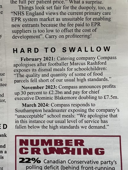 From Private Eye: HARD TO SWALLOW
February 2021: Catering company Compass
apologises after footballer Marcus Rashford
exposes its dismal meals for schoolchildren:
"The quality and quantity of some of food
parcels fell short of our usual high standards."
November 2023: Compass announces profits
up 30 percent to £2.2bn and pay for chief
executive Dominic Blakemore doubling to £7.5m.
March 2024: Compass responds to
Southampton headmaster exposing the company's
"unacceptable" school meals: "We apologise that
in this instance our usual level of service has
fallen below the high standards we demand."