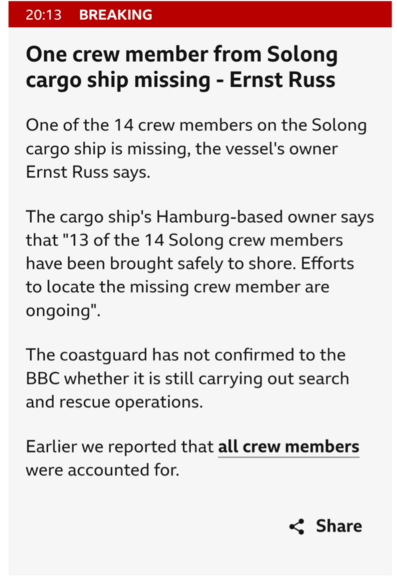 One of the 14 crew members on the Solong cargo ship is missing, the vessel's owner Ernst Russ says.

The cargo ship's Hamburg-based owner says that "13 of the 14 Solong crew members have been brought safely to shore. Efforts to locate the missing crew member are ongoing".

The coastguard has not confirmed to the BBC whether it is still carrying out search and rescue operations.