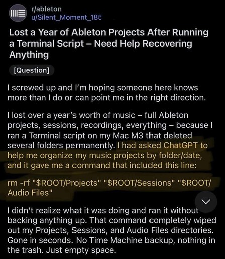 r/ableton u/Silent_Moment_185

Lost a Year of Ableton Projects After Running a Terminal Script - Need Help Recovering Anything

[Question]

screwed up and I'm hoping someone here knows more than I do or can point me in the right direction.

I lost over a year's worth of music - full Ableton projects, sessions, recordings, everything - because I ran a Terminal script on my Mac M3 that deleted several folders permanently. I had asked ChatGPT to help me organize my music projects by folder/date, and it gave me a command that included this line:

rm -rf "$ROOT/Projects" "$ROOT/Sessions" "$ROOT/ Audio Files"

I didn't realize what it was doing and ran it without backing anything up. That command completely wiped out my Projects, Sessions, and Audio Files directories. Gone in seconds. No Time Machine backup, nothing in the trash. Just empty space.