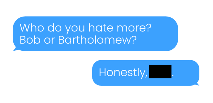 A mockup chat conversation between two people.
The first chat bubble reads: "Who do you hate more? Bob or Bartholomew?"

The second bubble reads: "Honestly," followed by a black censor bar. The short length of the chat bubble and censor bar indicate that the censored name is Bob.