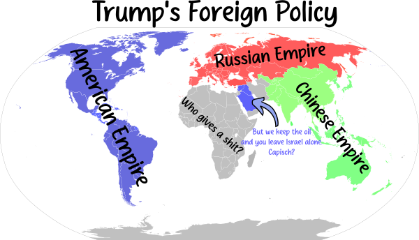 Trump's Foreign Policy: a map of the world with North and South America and Greenland labelled "American Empire", Russia and Europe labelled "Russian Empire", and the far East and Australasia labelled "Chinese Empire". The middle East is coloured to match the Americas and labelled "But we keep the oil and you leave Israel alone. Capish?". Africa is labelled "Who gives a shit?" Antarctica is ignored.
